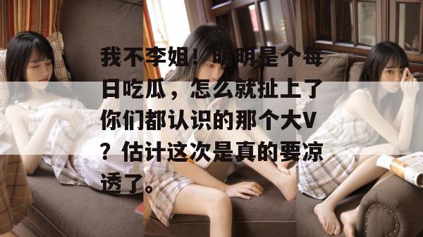 我不李姐！明明是个每日吃瓜，怎么就扯上了你们都认识的那个大V？估计这次是真的要凉透了。