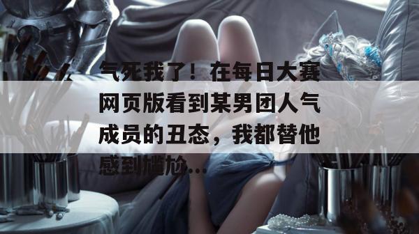 气死我了！在每日大赛网页版看到某男团人气成员的丑态，我都替他感到尴尬...