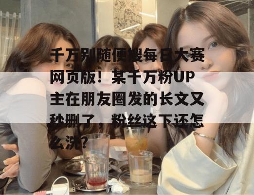 千万别随便搜每日大赛网页版！某千万粉UP主在朋友圈发的长文又秒删了，粉丝这下还怎么洗？