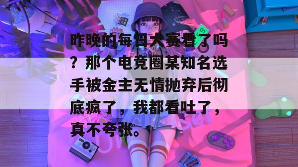 昨晚的每日大赛看了吗?那个电竞圈某知名选手被金主无情抛弃后彻底疯了,我都看吐了,真不夸张。 昨晚的每日大赛看了吗?那个电竞圈某知名选手被金主无情抛弃后彻底疯了,我都看吐了,真不夸张。