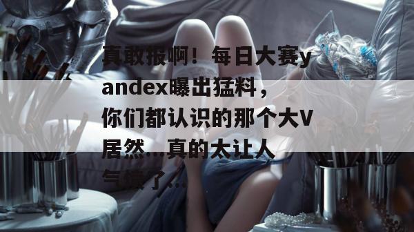 真敢报啊!每日大赛yandex曝出猛料,你们都认识的那个大V居然...真的太让人气愤了... 真敢报啊!每日大赛yandex曝出猛料,你们都认识的那个大V居然...真的太让人气愤了...