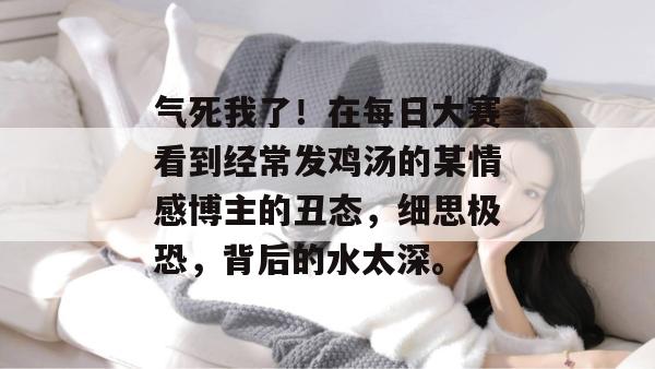 气死我了!在每日大赛看到经常发鸡汤的某情感博主的丑态,细思极恐,背后的水太深。 气死我了!在每日大赛看到经常发鸡汤的某情感博主的丑态,细思极恐,背后的水太深。