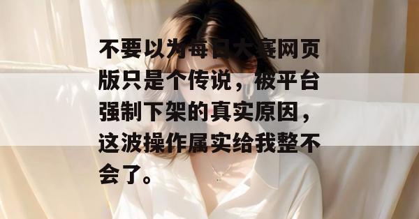不要以为每日大赛网页版只是个传说,被平台强制下架的真实原因,这波操作属实给我整不会了。 不要以为每日大赛网页版只是个传说,被平台强制下架的真实原因,这波操作属实给我整不会了。