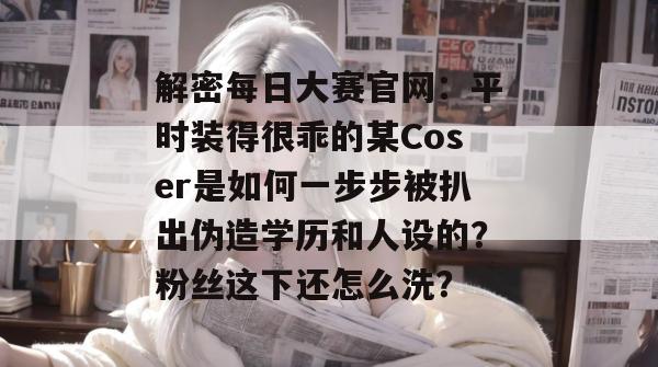 解密每日大赛官网：平时装得很乖的某Coser是如何一步步被扒出伪造学历和人设的？粉丝这下还怎么洗？