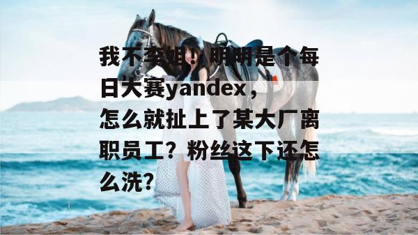我不李姐!明明是个每日大赛yandex,怎么就扯上了某大厂离职员工?粉丝这下还怎么洗? 我不李姐!明明是个每日大赛yandex,怎么就扯上了某大厂离职员工?粉丝这下还怎么洗?