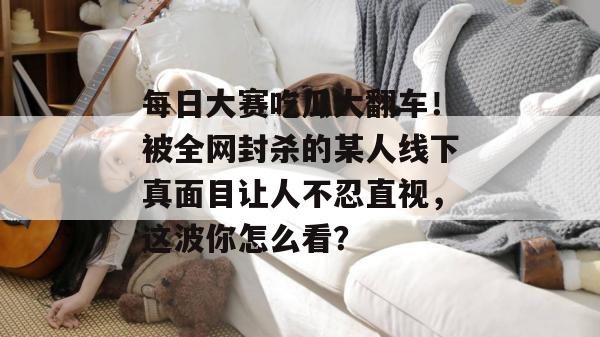 每日大赛吃瓜大翻车!被全网封杀的某人线下真面目让人不忍直视,这波你怎么看? 每日大赛吃瓜大翻车!被全网封杀的某人线下真面目让人不忍直视,这波你怎么看?