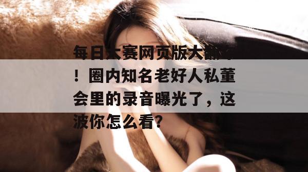 每日大赛网页版大翻车!圈内知名老好人私董会里的录音曝光了,这波你怎么看? 每日大赛网页版大翻车!圈内知名老好人私董会里的录音曝光了,这波你怎么看?
