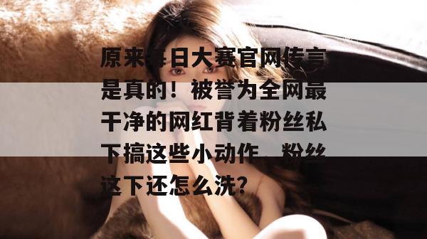 原来每日大赛官网传言是真的!被誉为全网最干净的网红背着粉丝私下搞这些小动作,粉丝这下还怎么洗? 原来每日大赛官网传言是真的!被誉为全网最干净的网红背着粉丝私下搞这些小动作,粉丝这下还怎么洗?
