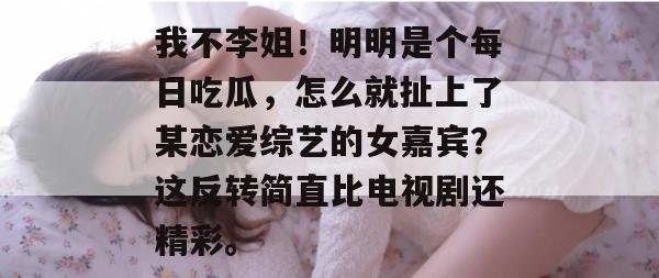我不李姐!明明是个每日吃瓜,怎么就扯上了某恋爱综艺的女嘉宾?这反转简直比电视剧还精彩。 我不李姐!明明是个每日吃瓜,怎么就扯上了某恋爱综艺的女嘉宾?这反转简直比电视剧还精彩。
