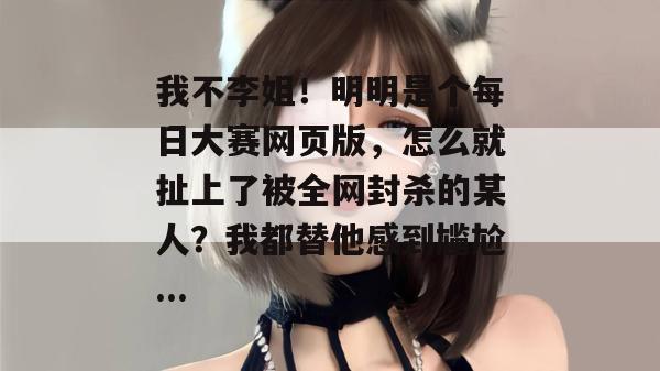 我不李姐！明明是个每日大赛网页版，怎么就扯上了被全网封杀的某人？我都替他感到尴尬...