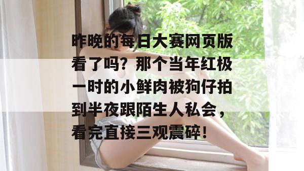 昨晚的每日大赛网页版看了吗？那个当年红极一时的小鲜肉被狗仔拍到半夜跟陌生人私会，看完直接三观震碎！