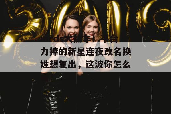 mrds大翻车！平台力捧的新星连夜改名换姓想复出，这波你怎么看？