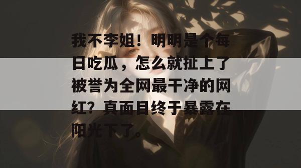 我不李姐！明明是个每日吃瓜，怎么就扯上了被誉为全网最干净的网红？真面目终于暴露在阳光下了。