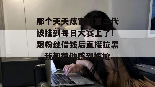 那个天天炫富的富二代被挂到每日大赛上了！跟粉丝借钱后直接拉黑，我都替他感到尴尬...