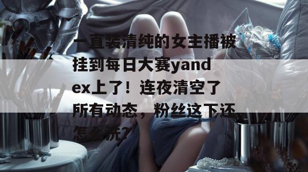 一直装清纯的女主播被挂到每日大赛yandex上了！连夜清空了所有动态，粉丝这下还怎么洗？