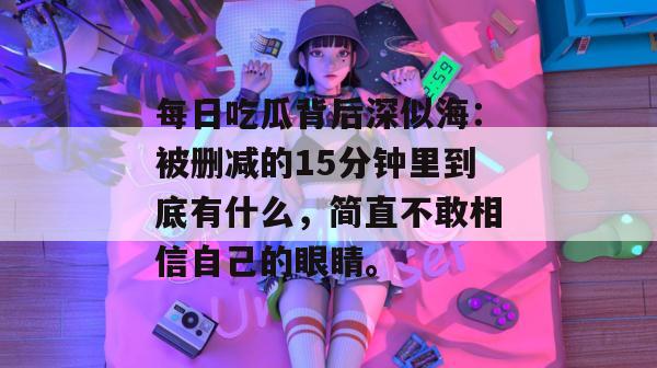 每日吃瓜背后深似海：被删减的15分钟里到底有什么，简直不敢相信自己的眼睛。
