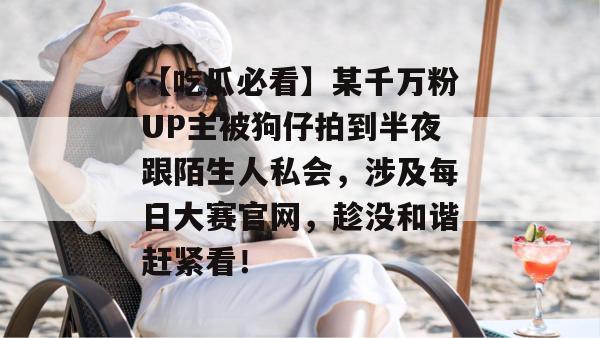 【吃瓜必看】某千万粉UP主被狗仔拍到半夜跟陌生人私会,涉及每日大赛官网,趁没和谐赶紧看! 【吃瓜必看】某千万粉UP主被狗仔拍到半夜跟陌生人私会,涉及每日大赛官网,趁没和谐赶紧看!