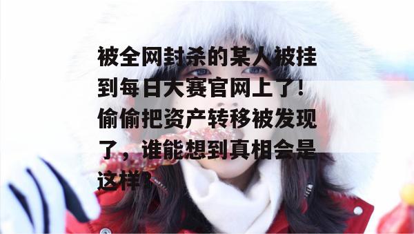 被全网封杀的某人被挂到每日大赛官网上了!偷偷把资产转移被发现了,谁能想到真相会是这样? 被全网封杀的某人被挂到每日大赛官网上了!偷偷把资产转移被发现了,谁能想到真相会是这样?