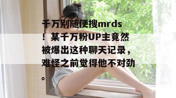 千万别随便搜mrds!某千万粉UP主竟然被爆出这种聊天记录,难怪之前觉得他不对劲。 千万别随便搜mrds!某千万粉UP主竟然被爆出这种聊天记录,难怪之前觉得他不对劲。