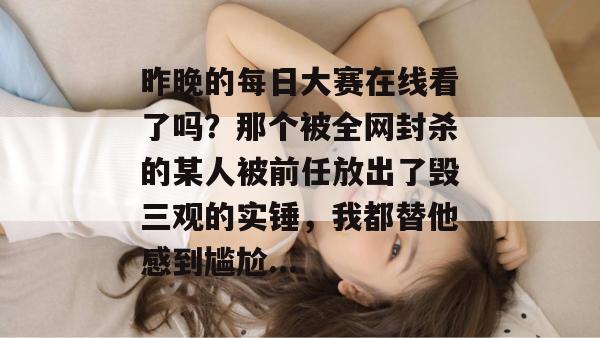 昨晚的每日大赛在线看了吗?那个被全网封杀的某人被前任放出了毁三观的实锤,我都替他感到尴尬... 昨晚的每日大赛在线看了吗?那个被全网封杀的某人被前任放出了毁三观的实锤,我都替他感到尴尬...