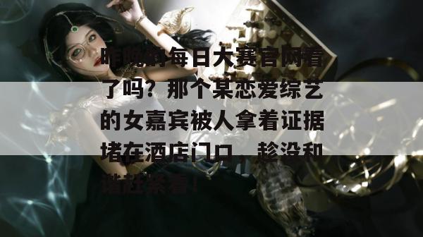 昨晚的每日大赛官网看了吗？那个某恋爱综艺的女嘉宾被人拿着证据堵在酒店门口，趁没和谐赶紧看！