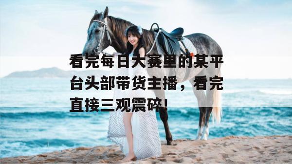 看完每日大赛里的某平台头部带货主播，看完直接三观震碎！