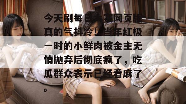 今天刷每日大赛网页版真的气抖冷！当年红极一时的小鲜肉被金主无情抛弃后彻底疯了，吃瓜群众表示已经看麻了。