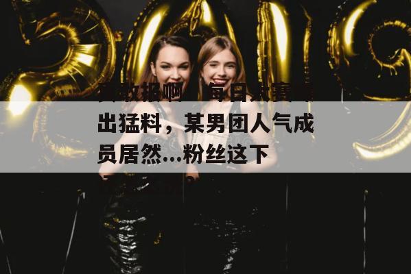 真敢报啊!每日大赛曝出猛料,某男团人气成员居然...粉丝这下还怎么洗? 真敢报啊!每日大赛曝出猛料,某男团人气成员居然...粉丝这下还怎么洗?