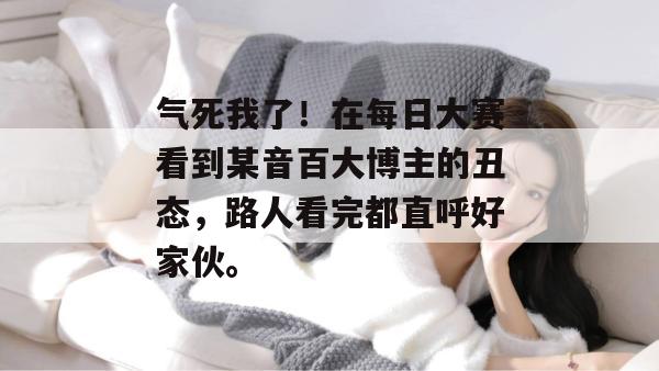 气死我了！在每日大赛看到某音百大博主的丑态，路人看完都直呼好家伙。