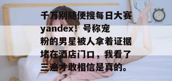 千万别随便搜每日大赛yandex!号称宠粉的男星被人拿着证据堵在酒店门口,我看了三遍才敢相信是真的。 千万别随便搜每日大赛yandex!号称宠粉的男星被人拿着证据堵在酒店门口,我看了三遍才敢相信是真的。