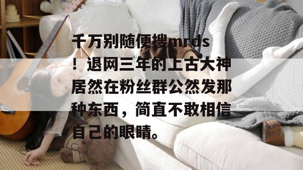 千万别随便搜mrds!退网三年的上古大神居然在粉丝群公然发那种东西,简直不敢相信自己的眼睛。 千万别随便搜mrds!退网三年的上古大神居然在粉丝群公然发那种东西,简直不敢相信自己的眼睛。