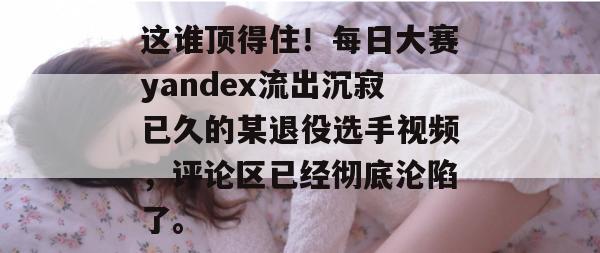 这谁顶得住！每日大赛yandex流出沉寂已久的某退役选手视频，评论区已经彻底沦陷了。