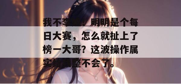 我不李姐!明明是个每日大赛,怎么就扯上了榜一大哥?这波操作属实给我整不会了。 我不李姐!明明是个每日大赛,怎么就扯上了榜一大哥?这波操作属实给我整不会了。