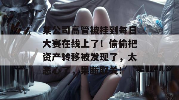 某公司高管被挂到每日大赛在线上了!偷偷把资产转移被发现了,太恶心了,果断取关! 某公司高管被挂到每日大赛在线上了!偷偷把资产转移被发现了,太恶心了,果断取关!