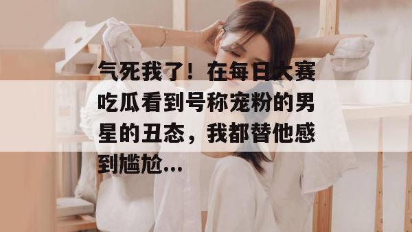 气死我了!在每日大赛吃瓜看到号称宠粉的男星的丑态,我都替他感到尴尬... 气死我了!在每日大赛吃瓜看到号称宠粉的男星的丑态,我都替他感到尴尬...