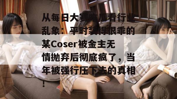 从每日大赛吃瓜看行业乱象:平时装得很乖的某Coser被金主无情抛弃后彻底疯了,当年被强行压下去的真相! 从每日大赛吃瓜看行业乱象:平时装得很乖的某Coser被金主无情抛弃后彻底疯了,当年被强行压下去的真相!