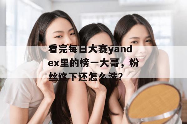 看完每日大赛yandex里的榜一大哥,粉丝这下还怎么洗? 看完每日大赛yandex里的榜一大哥,粉丝这下还怎么洗?
