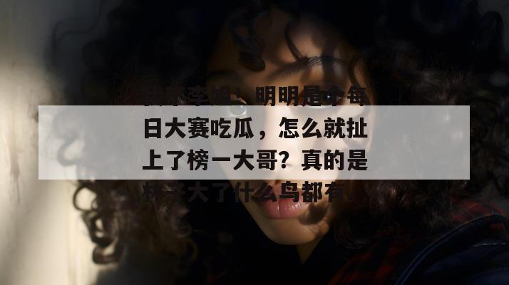 我不李姐！明明是个每日大赛吃瓜，怎么就扯上了榜一大哥？真的是林子大了什么鸟都有。