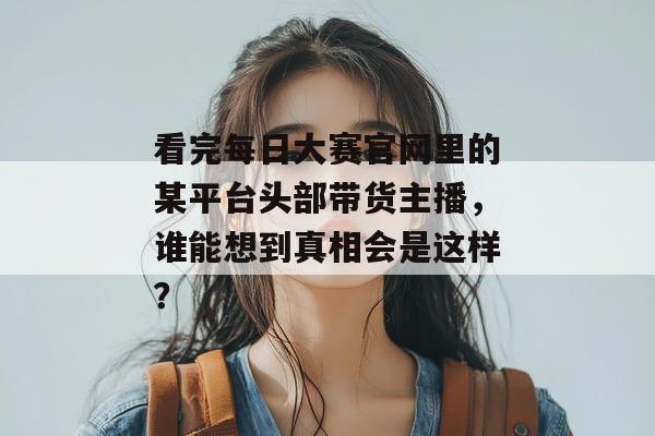 看完每日大赛官网里的某平台头部带货主播，谁能想到真相会是这样？