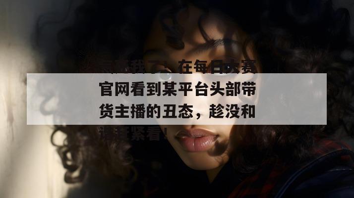 气死我了!在每日大赛官网看到某平台头部带货主播的丑态,趁没和谐赶紧看! 气死我了!在每日大赛官网看到某平台头部带货主播的丑态,趁没和谐赶紧看!