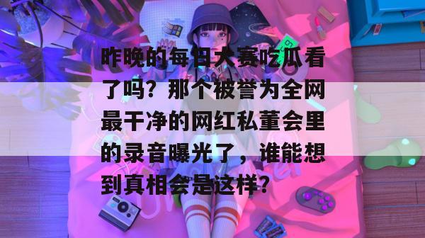 昨晚的每日大赛吃瓜看了吗?那个被誉为全网最干净的网红私董会里的录音曝光了,谁能想到真相会是这样? 昨晚的每日大赛吃瓜看了吗?那个被誉为全网最干净的网红私董会里的录音曝光了,谁能想到真相会是这样?