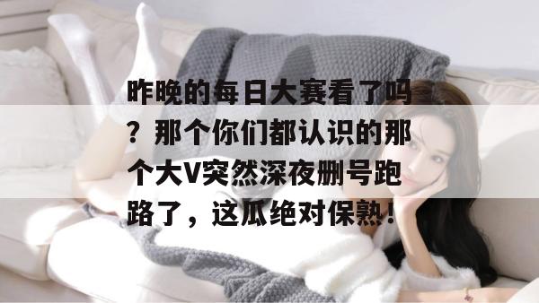 昨晚的每日大赛看了吗？那个你们都认识的那个大V突然深夜删号跑路了，这瓜绝对保熟！