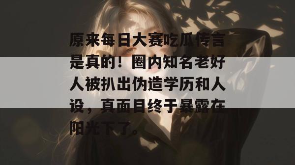 原来每日大赛吃瓜传言是真的!圈内知名老好人被扒出伪造学历和人设,真面目终于暴露在阳光下了。 原来每日大赛吃瓜传言是真的!圈内知名老好人被扒出伪造学历和人设,真面目终于暴露在阳光下了。