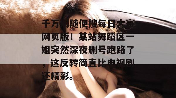 千万别随便搜每日大赛网页版!某站舞蹈区一姐突然深夜删号跑路了,这反转简直比电视剧还精彩。 千万别随便搜每日大赛网页版!某站舞蹈区一姐突然深夜删号跑路了,这反转简直比电视剧还精彩。