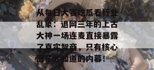 从每日大赛吃瓜看行业乱象：退网三年的上古大神一场连麦直接暴露了真实智商，只有核心圈子才知道的内幕！
