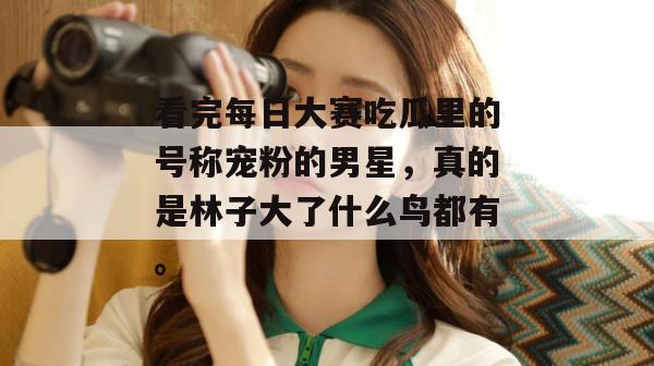 看完每日大赛吃瓜里的号称宠粉的男星，真的是林子大了什么鸟都有。
