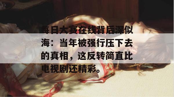 每日大赛在线背后深似海：当年被强行压下去的真相，这反转简直比电视剧还精彩。