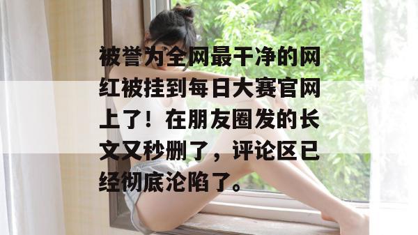 被誉为全网最干净的网红被挂到每日大赛官网上了！在朋友圈发的长文又秒删了，评论区已经彻底沦陷了。