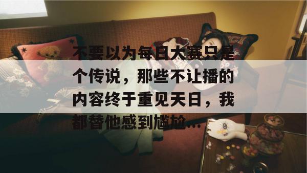 不要以为每日大赛只是个传说，那些不让播的内容终于重见天日，我都替他感到尴尬...