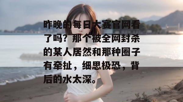 昨晚的每日大赛官网看了吗？那个被全网封杀的某人居然和那种圈子有牵扯，细思极恐，背后的水太深。